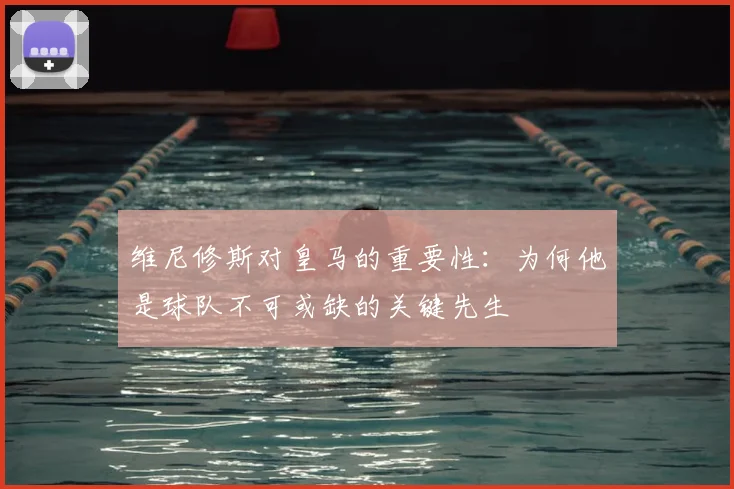 维尼修斯对皇马的重要性：为何他是球队不可或缺的关键先生